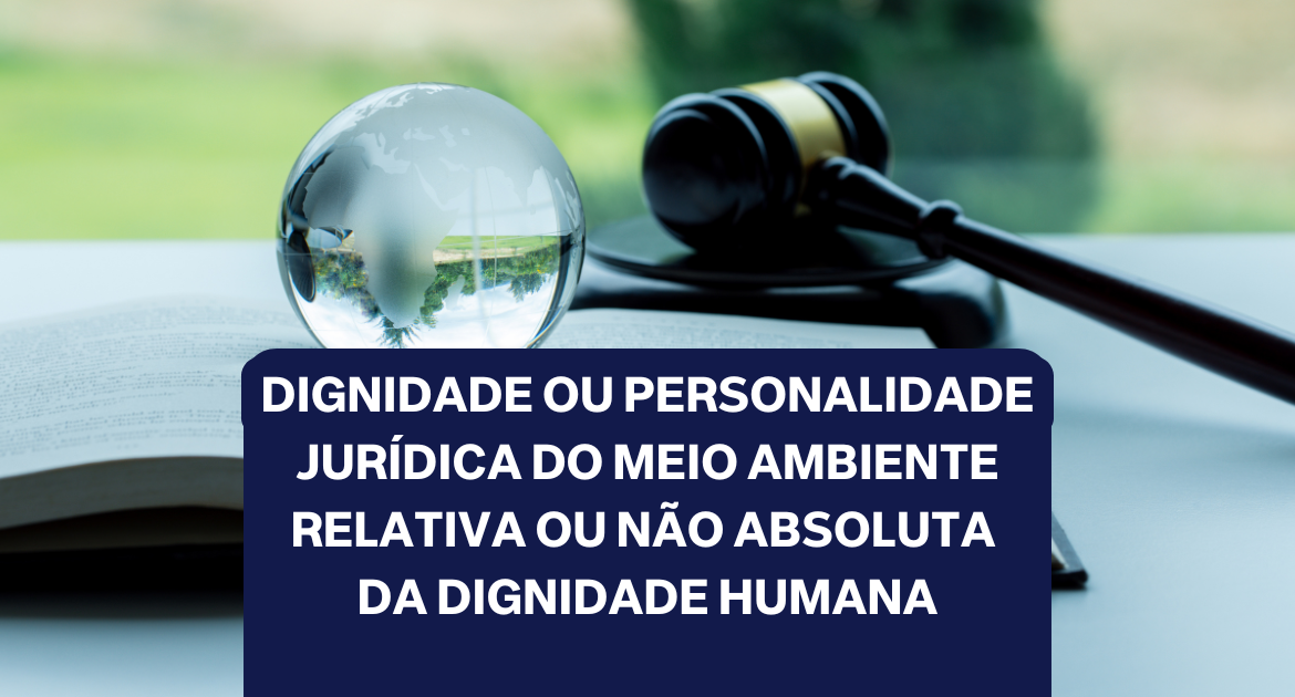 DIGNIDADE OU PERSONALIDADE JURÍDICA DO MEIO AMBIENTE RELATIVA OU NÃO ABSOLUTA DA DIGNIDADE HUMANA